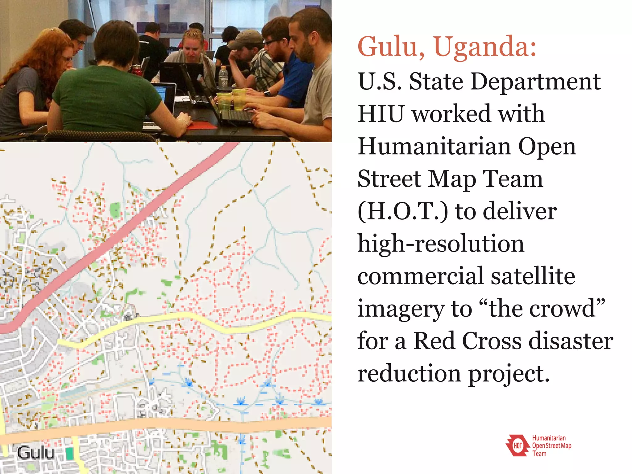 Gulu, Uganda:
U.S. State Department
HIU worked with
Humanitarian Open
Street Map Team
(H.O.T.) to deliver
high-resolution
commercial satellite
imagery to “the crowd”
for a Red Cross disaster
reduction project.
 