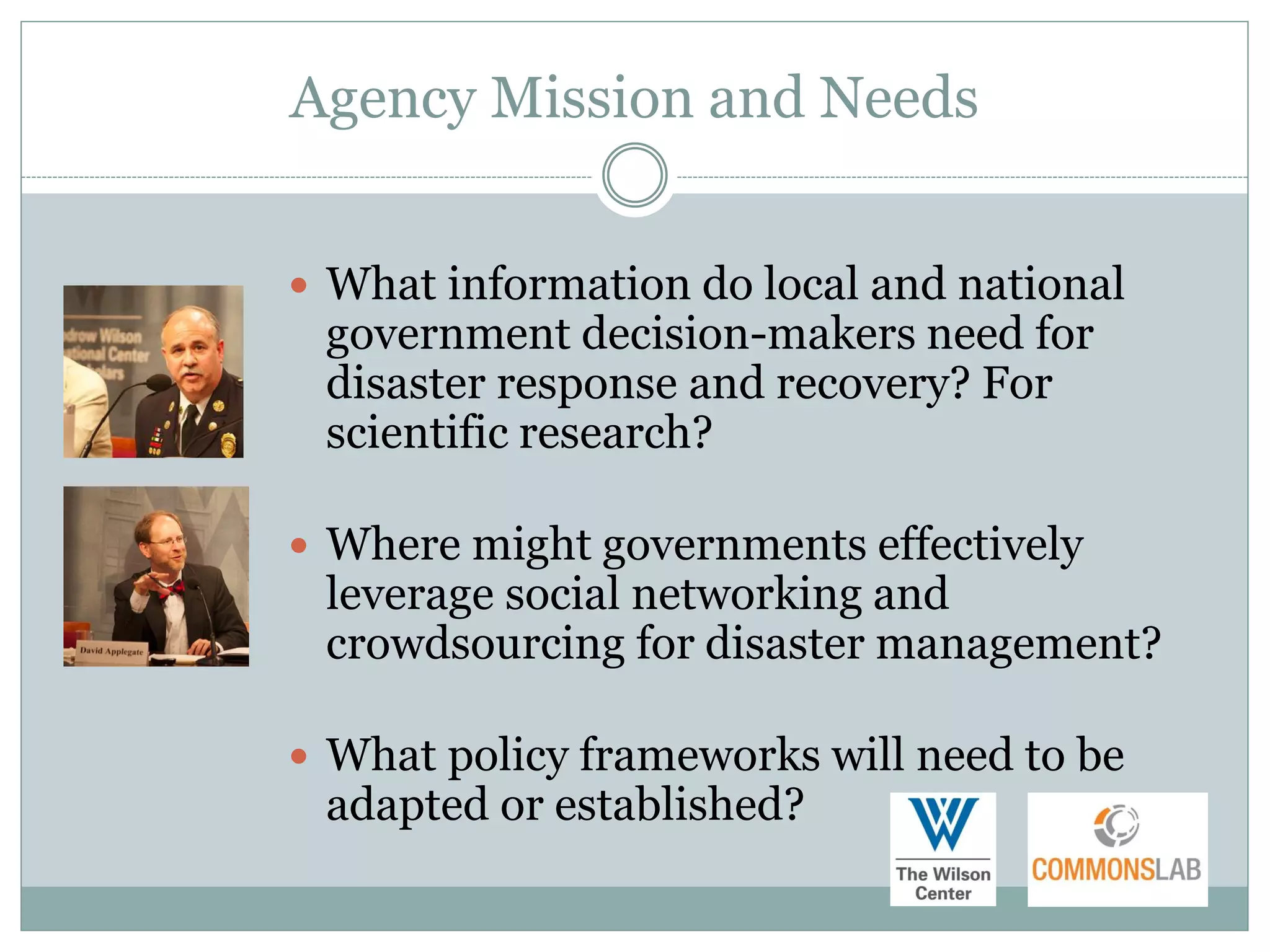 Agency Mission and Needs


 What information do local and national
 government decision-makers need for
 disaster response and recovery? For
 scientific research?

 Where might governments effectively
 leverage social networking and
 crowdsourcing for disaster management?

 What policy frameworks will need to be
 adapted or established?
 