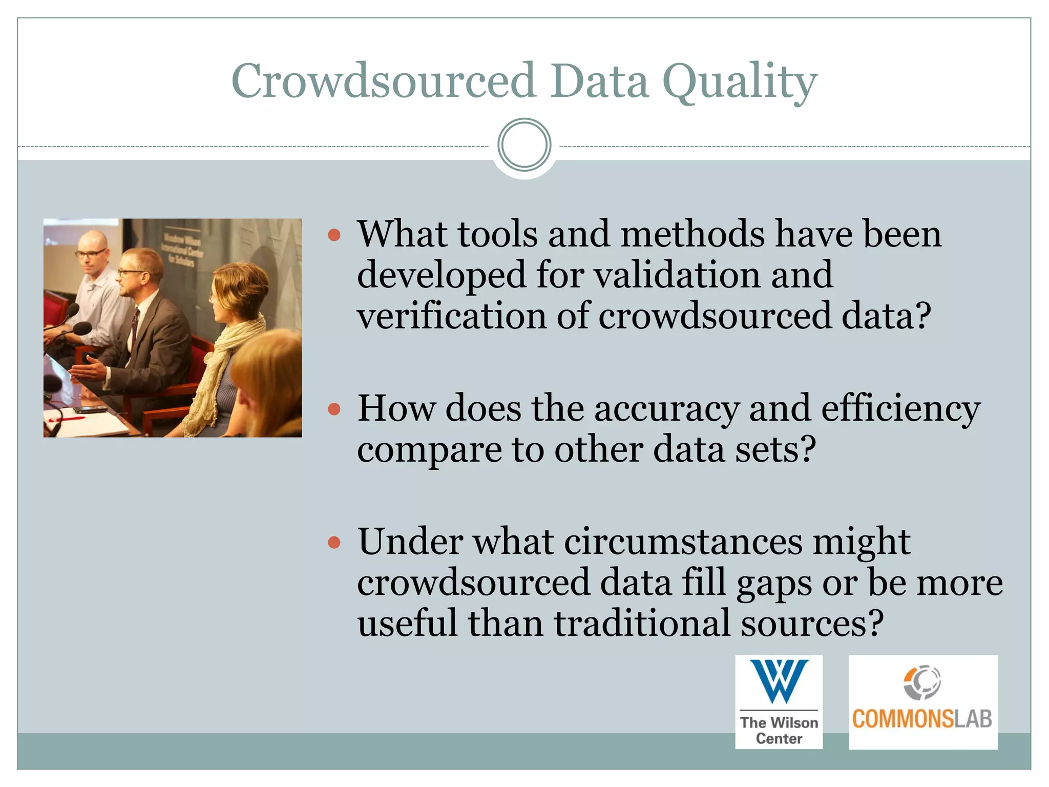Crowdsourced Data Quality


     What tools and methods have been
     developed for validation and
     verification of crowdsourced data?

     How does the accuracy and efficiency
     compare to other data sets?

     Under what circumstances might
     crowdsourced data fill gaps or be more
     useful than traditional sources?
 