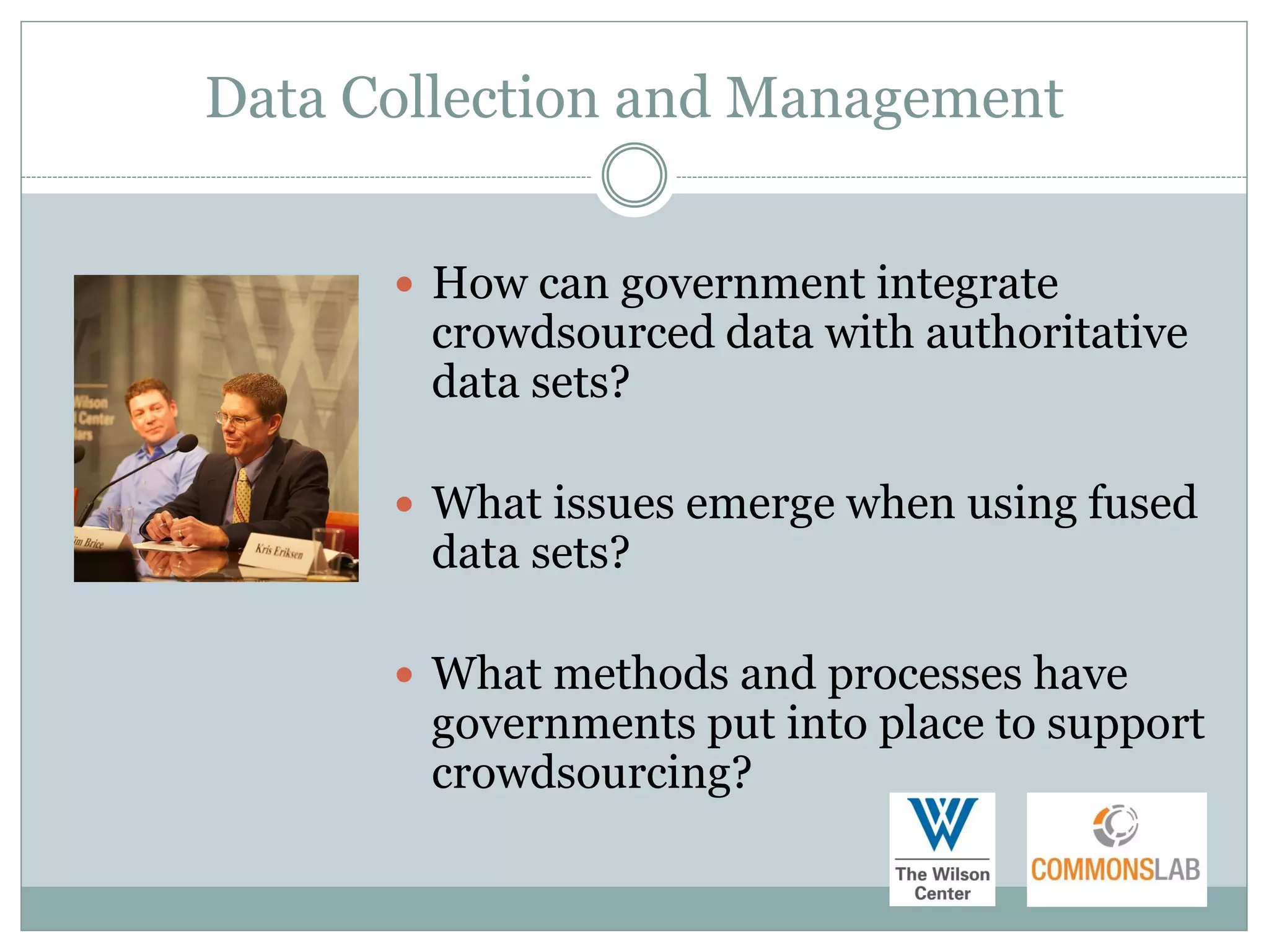 Data Collection and Management


       How can government integrate
       crowdsourced data with authoritative
       data sets?

       What issues emerge when using fused
       data sets?

       What methods and processes have
       governments put into place to support
       crowdsourcing?
 