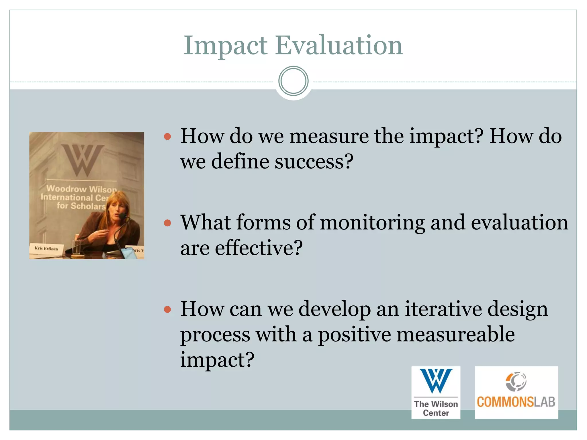 Impact Evaluation


 How do we measure the impact? How do
 we define success?

 What forms of monitoring and evaluation
 are effective?

 How can we develop an iterative design
 process with a positive measureable
 impact?
 