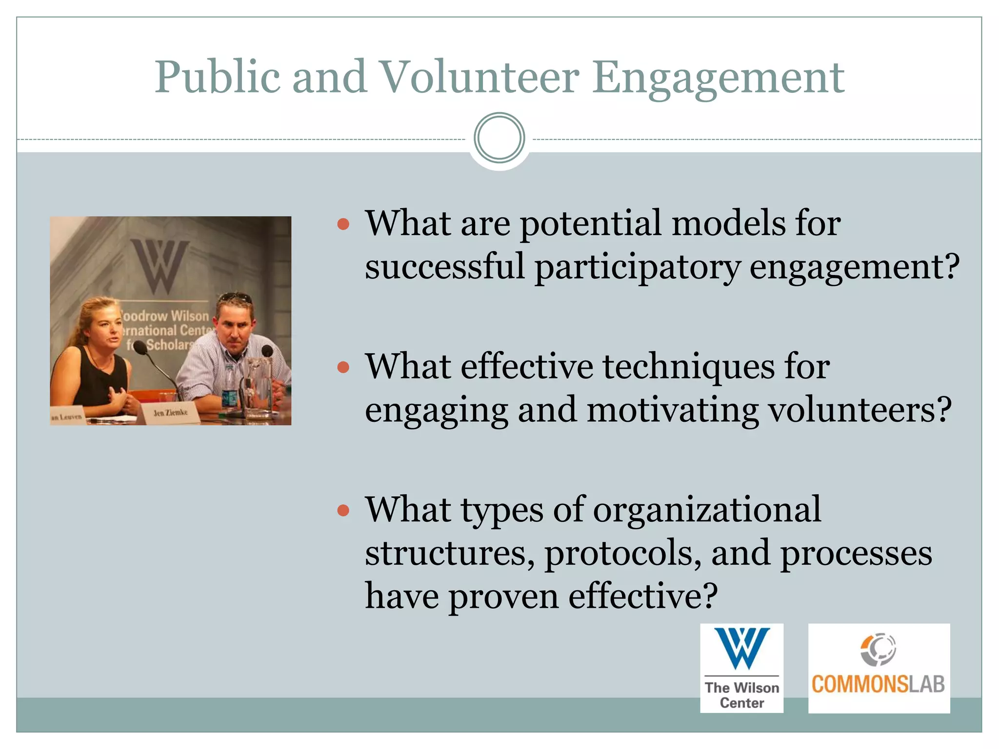Public and Volunteer Engagement


         What are potential models for
         successful participatory engagement?

         What effective techniques for
         engaging and motivating volunteers?

         What types of organizational
         structures, protocols, and processes
         have proven effective?
 