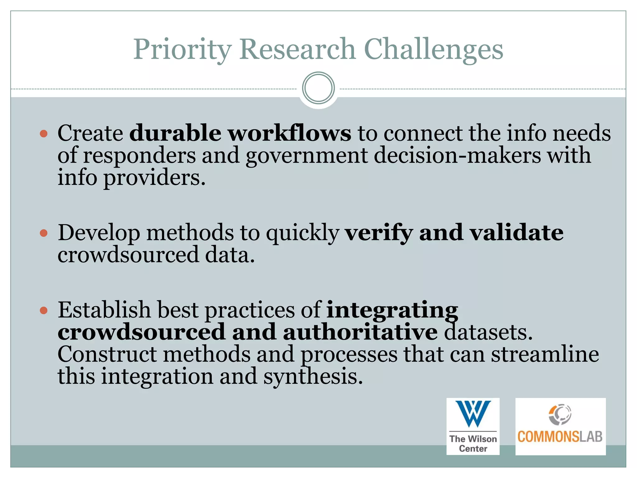 Priority Research Challenges

 Create durable workflows to connect the info needs
 of responders and government decision-makers with
 info providers.

 Develop methods to quickly verify and validate
 crowdsourced data.

 Establish best practices of integrating
 crowdsourced and authoritative datasets.
 Construct methods and processes that can streamline
 this integration and synthesis.
 