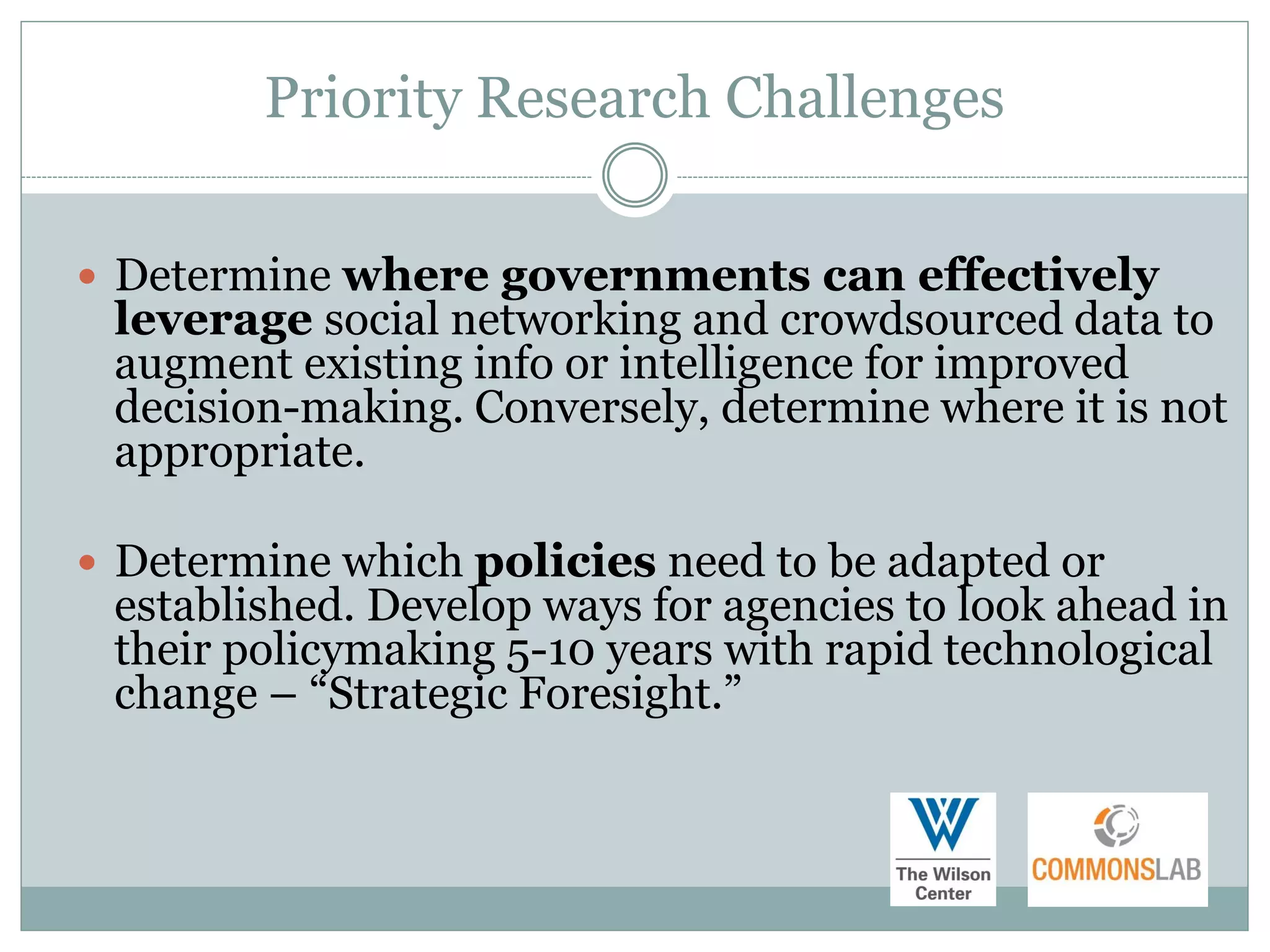 Priority Research Challenges

 Determine where governments can effectively
 leverage social networking and crowdsourced data to
 augment existing info or intelligence for improved
 decision-making. Conversely, determine where it is not
 appropriate.

 Determine which policies need to be adapted or
 established. Develop ways for agencies to look ahead in
 their policymaking 5-10 years with rapid technological
 change – “Strategic Foresight.”
 