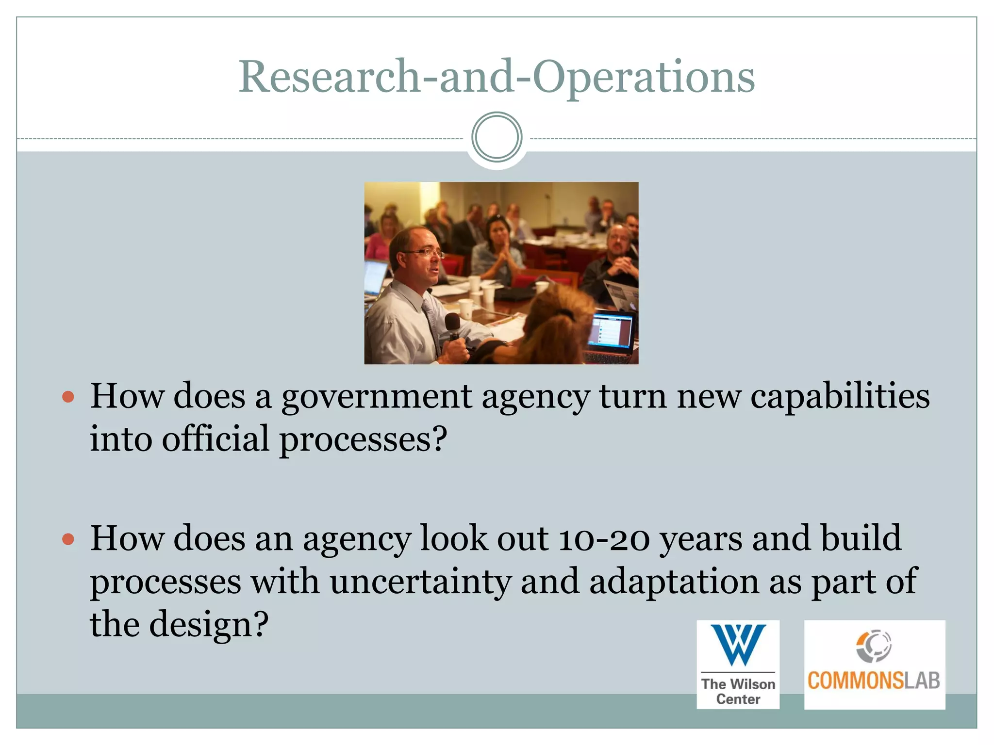 Research-and-Operations




 How does a government agency turn new capabilities
 into official processes?

 How does an agency look out 10-20 years and build
 processes with uncertainty and adaptation as part of
 the design?
 