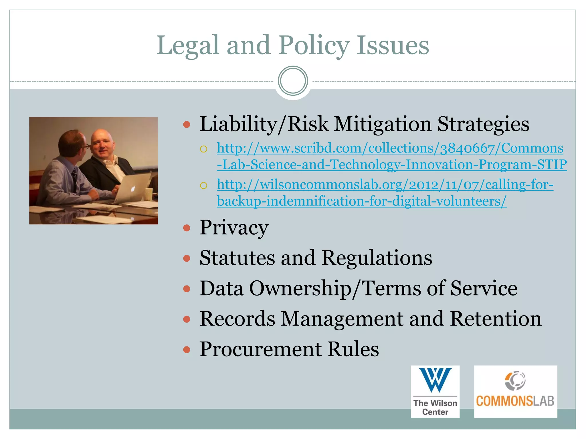 Legal and Policy Issues

   Liability/Risk Mitigation Strategies
      http://www.scribd.com/collections/3840667/Commons
       -Lab-Science-and-Technology-Innovation-Program-STIP
      http://wilsoncommonslab.org/2012/11/07/calling-for-
       backup-indemnification-for-digital-volunteers/

   Privacy
   Statutes and Regulations
   Data Ownership/Terms of Service
   Records Management and Retention
   Procurement Rules
 