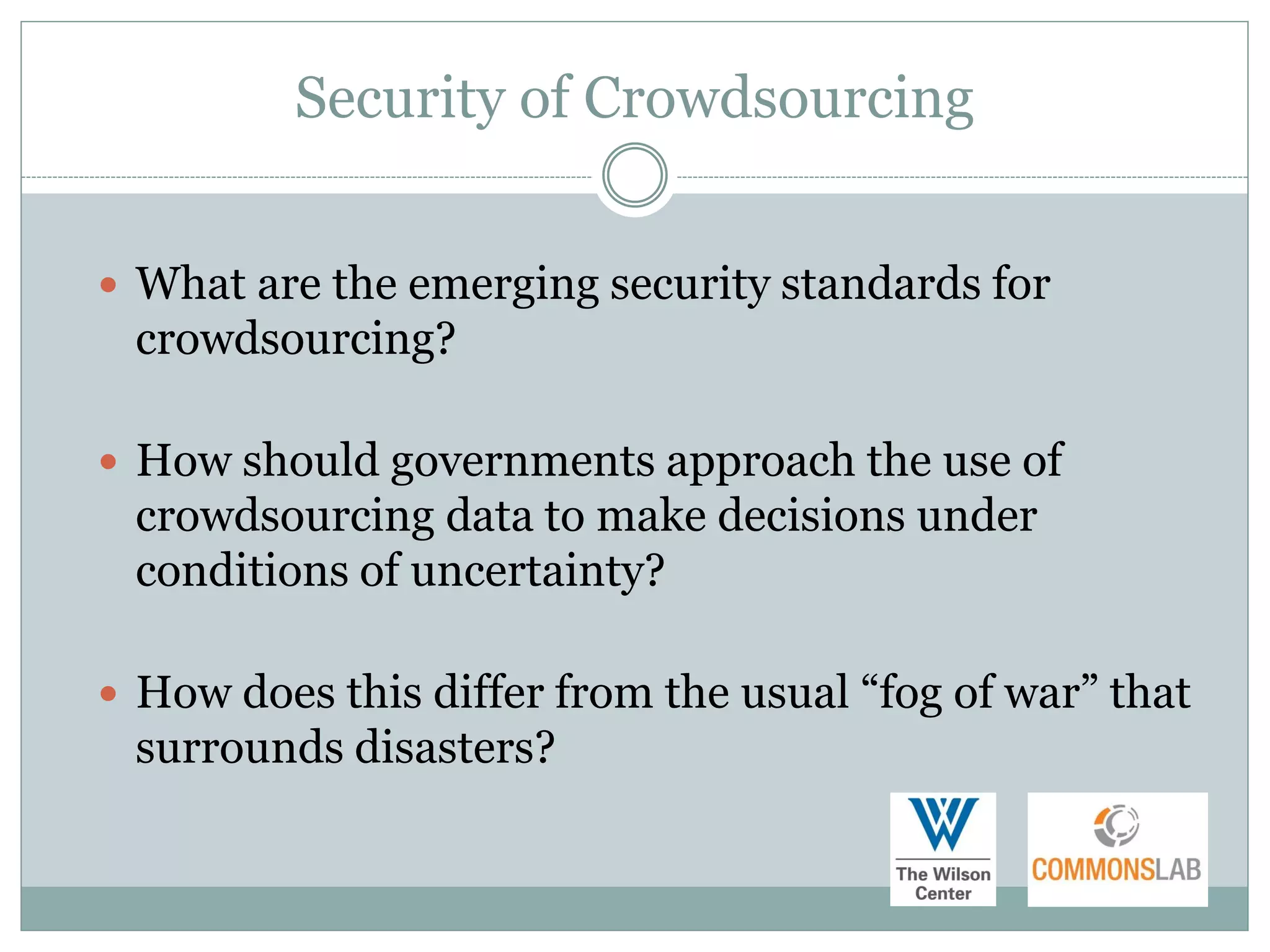 Security of Crowdsourcing


 What are the emerging security standards for
 crowdsourcing?

 How should governments approach the use of
 crowdsourcing data to make decisions under
 conditions of uncertainty?

 How does this differ from the usual “fog of war” that
 surrounds disasters?
 
