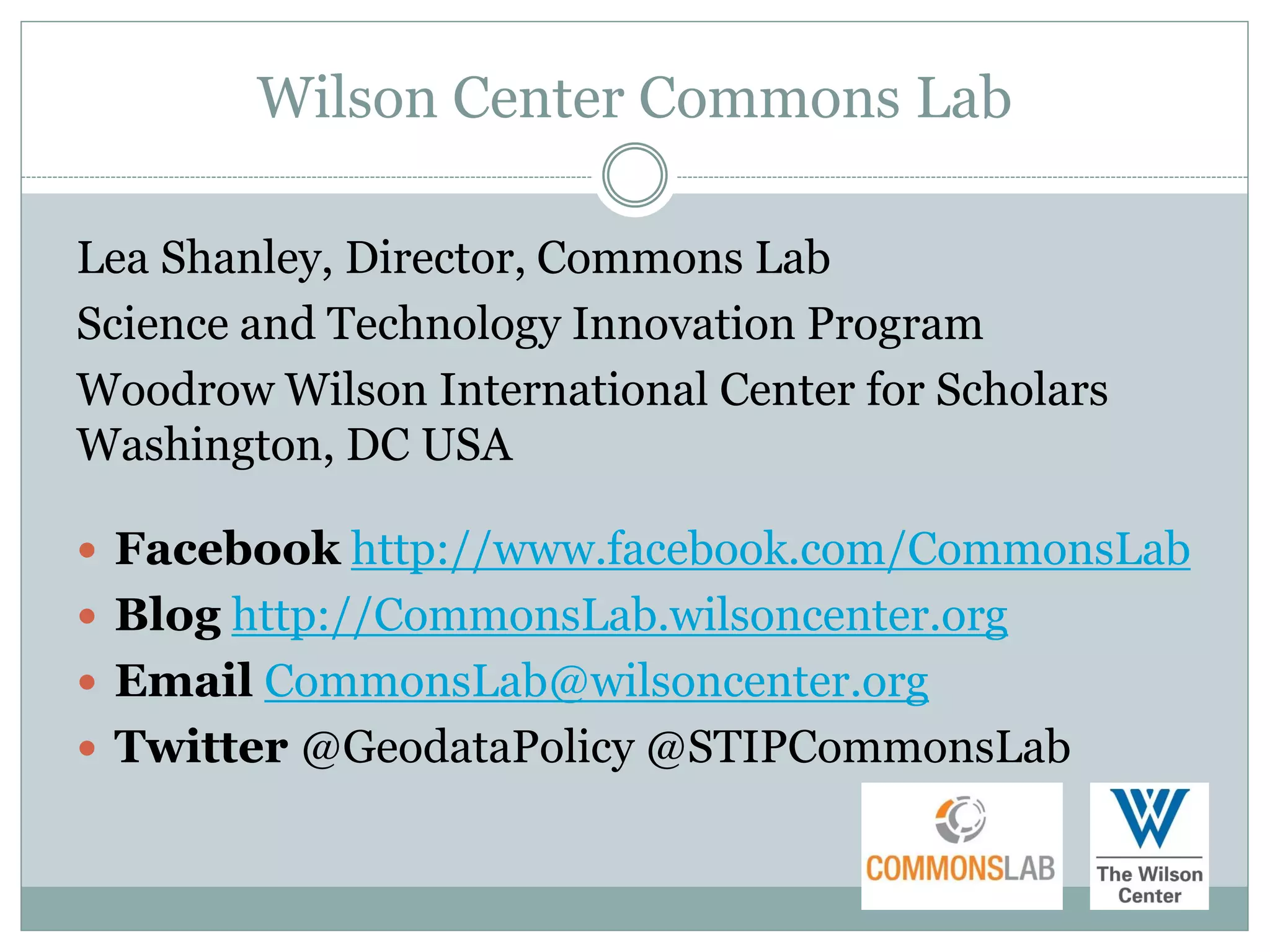 Wilson Center Commons Lab

Lea Shanley, Director, Commons Lab
Science and Technology Innovation Program
Woodrow Wilson International Center for Scholars
Washington, DC USA

 Facebook http://www.facebook.com/CommonsLab
 Blog http://CommonsLab.wilsoncenter.org
 Email CommonsLab@wilsoncenter.org
 Twitter @GeodataPolicy @STIPCommonsLab
 