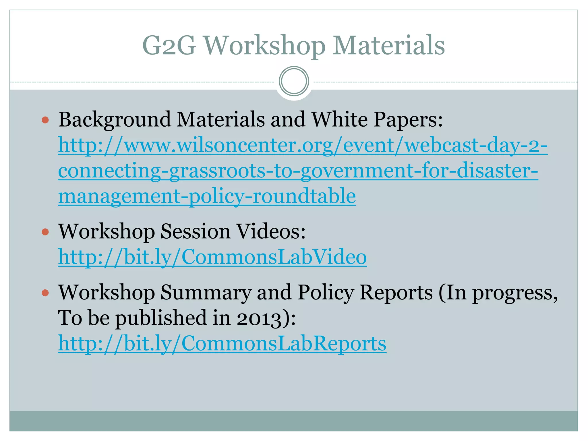 G2G Workshop Materials

 Background Materials and White Papers:
 http://www.wilsoncenter.org/event/webcast-day-2-
 connecting-grassroots-to-government-for-disaster-
 management-policy-roundtable
 Workshop Session Videos:
 http://bit.ly/CommonsLabVideo
 Workshop Summary and Policy Reports (In progress,
 To be published in 2013):
 http://bit.ly/CommonsLabReports
 