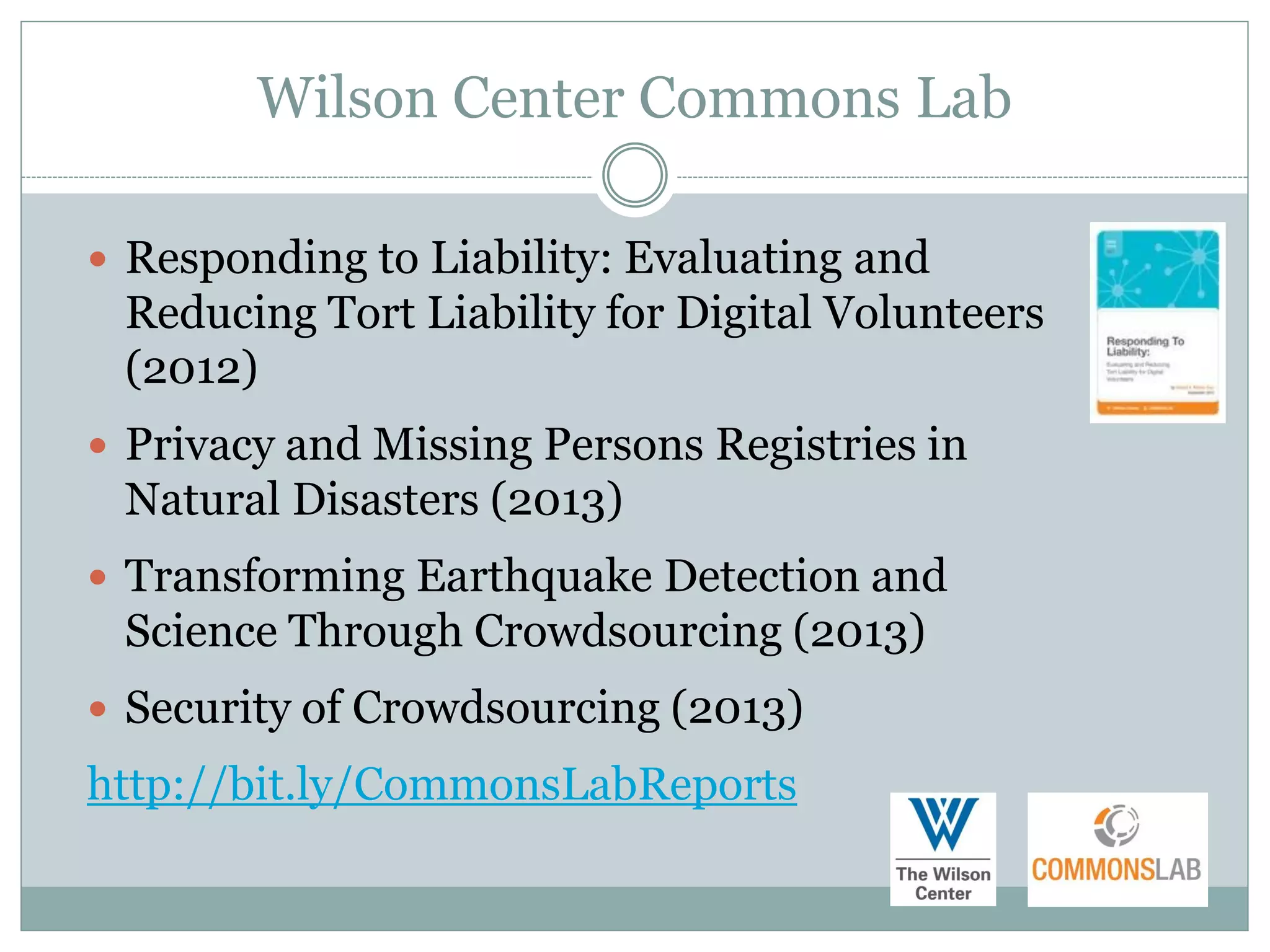 Wilson Center Commons Lab

 Responding to Liability: Evaluating and
 Reducing Tort Liability for Digital Volunteers
 (2012)
 Privacy and Missing Persons Registries in
 Natural Disasters (2013)
 Transforming Earthquake Detection and
 Science Through Crowdsourcing (2013)
 Security of Crowdsourcing (2013)
http://bit.ly/CommonsLabReports
 