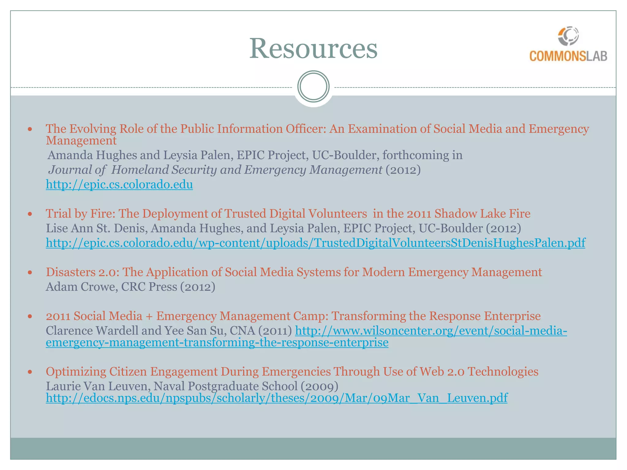 Resources

   The Evolving Role of the Public Information Officer: An Examination of Social Media and Emergency
    Management
    Amanda Hughes and Leysia Palen, EPIC Project, UC-Boulder, forthcoming in
    Journal of Homeland Security and Emergency Management (2012)
    http://epic.cs.colorado.edu

   Trial by Fire: The Deployment of Trusted Digital Volunteers in the 2011 Shadow Lake Fire
    Lise Ann St. Denis, Amanda Hughes, and Leysia Palen, EPIC Project, UC-Boulder (2012)
    http://epic.cs.colorado.edu/wp-content/uploads/TrustedDigitalVolunteersStDenisHughesPalen.pdf

   Disasters 2.0: The Application of Social Media Systems for Modern Emergency Management
    Adam Crowe, CRC Press (2012)

   2011 Social Media + Emergency Management Camp: Transforming the Response Enterprise
    Clarence Wardell and Yee San Su, CNA (2011) http://www.wilsoncenter.org/event/social-media-
    emergency-management-transforming-the-response-enterprise

   Optimizing Citizen Engagement During Emergencies Through Use of Web 2.0 Technologies
    Laurie Van Leuven, Naval Postgraduate School (2009)
    http://edocs.nps.edu/npspubs/scholarly/theses/2009/Mar/09Mar_Van_Leuven.pdf
 
