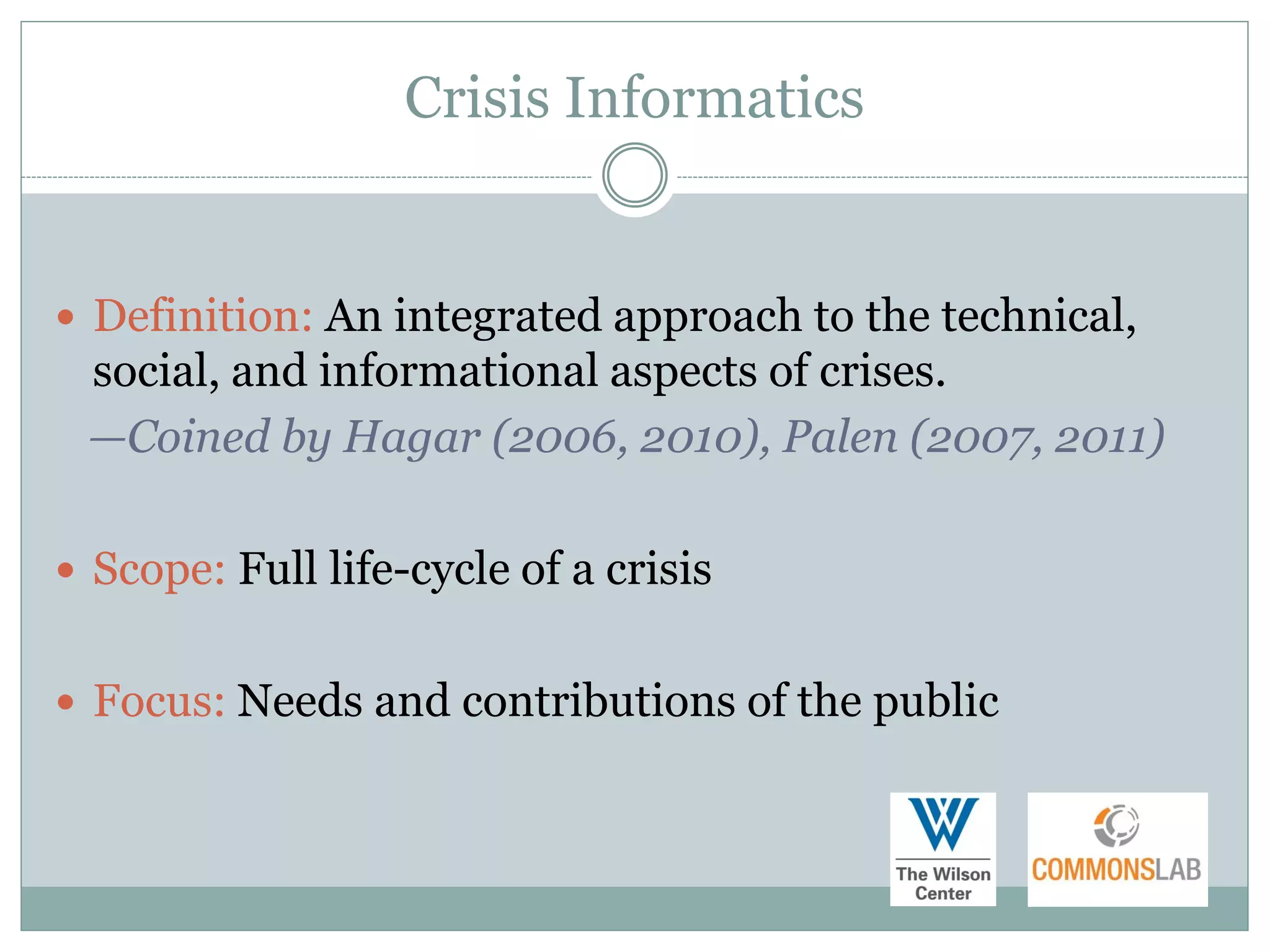 Crisis Informatics


 Definition: An integrated approach to the technical,
 social, and informational aspects of crises.
 —Coined by Hagar (2006, 2010), Palen (2007, 2011)

 Scope: Full life-cycle of a crisis


 Focus: Needs and contributions of the public
 