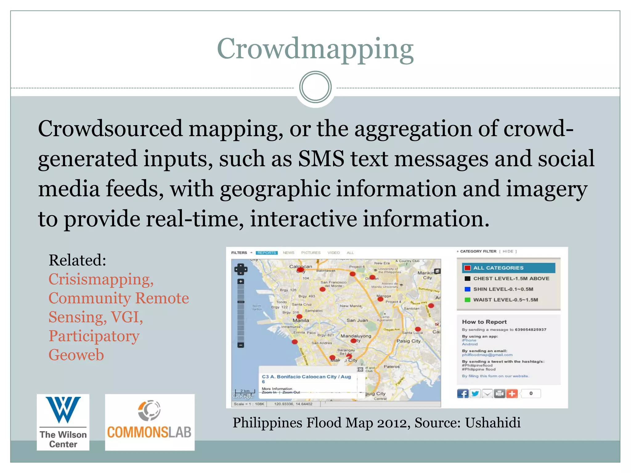 Crowdmapping

Crowdsourced mapping, or the aggregation of crowd-
generated inputs, such as SMS text messages and social
media feeds, with geographic information and imagery
to provide real-time, interactive information.
 Related:
 Crisismapping,
 Community Remote
 Sensing, VGI,
 Participatory
 Geoweb



                    Philippines Flood Map 2012, Source: Ushahidi
 