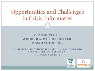 Opportunities and Challenges
   in Crisis Informatics

          COMMONS LAB
      WOODROW WILSON CENTER
         WASHINGTON, DC

PRESENTED TO WHITE HOUSE SENIOR STEERING
         COMMITTEE ON BIG DATA
            13 DECEMBER 2012
 