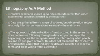  (a) People's behavior is studied in everyday contexts, rather than under
experimental conditions created by the researcher.
 (b) Data are gathered from a range of sources, but observation and/or
relatively informal conversations are usually the main ones.
 (c) The approach to data collection is "unstructured in the sense that it
does not involve following through a detailed plan set up at the
beginning; nor are the categories used for interpreting what people
say and do pre-given or fixed. This does not mean that the research is
unsystematic; simply that initially the data are collected in as raw a
form, and on as wide a front, as feasible.
 