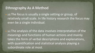  (d) The focus is usually a single setting or group, of
relatively small scale. In life history research the focus may
even be a single individual.
 (e) The analysis of the data involves interpretation of the
meanings and functions of human actions and mainly
takes the form of verbal descriptions and explanations,
with quantification and statistical analysis playing a
subordinate role at most.
 