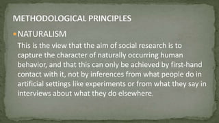 NATURALISM
This is the view that the aim of social research is to
capture the character of naturally occurring human
behavior, and that this can only be achieved by first-hand
contact with it, not by inferences from what people do in
artificial settings like experiments or from what they say in
interviews about what they do elsewhere.
 