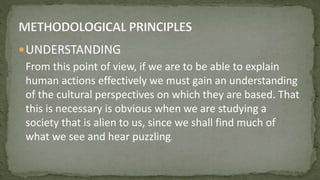 UNDERSTANDING
From this point of view, if we are to be able to explain
human actions effectively we must gain an understanding
of the cultural perspectives on which they are based. That
this is necessary is obvious when we are studying a
society that is alien to us, since we shall find much of
what we see and hear puzzling.
 
