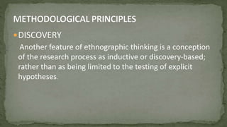DISCOVERY
Another feature of ethnographic thinking is a conception
of the research process as inductive or discovery-based;
rather than as being limited to the testing of explicit
hypotheses.
 