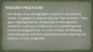  The design of an ethnographic research is deceptively
simple. It appears to require only one “act naturally.” Then
again, looking beyond, conducting an ethnographic
research is a process of discovery. It is something that
cannot be programmed. It is not a matter of following
methodological rules but a practical activity requiring the
exercise of one’s judgment.
 