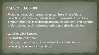  Typical ethnographic research employs three kinds of data
collection: interviews, observation, and documents. This in turn
produces three kinds of data: quotations, descriptions, and excerpts
of documents, resulting in one product: narrative description.
 watching what happens
 listening to what is said
 asking questions through informal and formal interviews
 collecting documents and artifacts
 