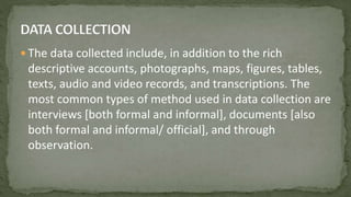  The data collected include, in addition to the rich
descriptive accounts, photographs, maps, figures, tables,
texts, audio and video records, and transcriptions. The
most common types of method used in data collection are
interviews [both formal and informal], documents [also
both formal and informal/ official], and through
observation.
 