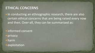  In conducting an ethnographic research, there are also
certain ethical concerns that are being raised every now
and then. Over-all, they can be summarized as:
 informed consent
 privacy
 harm
 exploitation
 