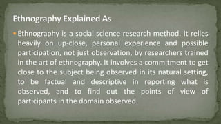  Ethnography is a social science research method. It relies
heavily on up-close, personal experience and possible
participation, not just observation, by researchers trained
in the art of ethnography. It involves a commitment to get
close to the subject being observed in its natural setting,
to be factual and descriptive in reporting what is
observed, and to find out the points of view of
participants in the domain observed.
 