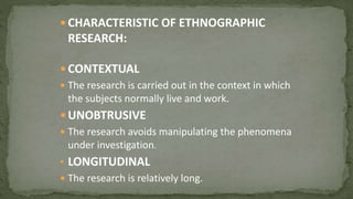  CHARACTERISTIC OF ETHNOGRAPHIC
RESEARCH:
 CONTEXTUAL
 The research is carried out in the context in which
the subjects normally live and work.
 UNOBTRUSIVE
 The research avoids manipulating the phenomena
under investigation.
• LONGITUDINAL
 The research is relatively long.
 