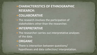  CHARACTERISTICS OF ETHNOGRAPHIC
RESEARCH:
 COLLABORATIVE
 The research involves the participation of
stakeholders other than the researcher.
 INTERPRETATIVE
 The researcher carries out interpretative analyses
of the data.
 ORGANIC
 There is interaction between questions/
hypotheses and data collection/ interpretation.
 