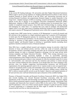 An upcoming paper related to ‘Research Impact and IP Commercialisation’ within the context of Higher Education
Author: Shanjoy Mairembam (B.Eng, MBA, LLM), Freelance Innovation & Growth Consultant based in Leicester (UK), shanjoym@gmail.com
[www.linkedin.com/in/shanjoymairembam]
Page 1 of 2
Convert Research Excellence into Research Impact via adopting integrated innovation
management framework
Abstract:
In the current HE funding landscape, UK universities and other Higher Educational Institutions
(HEIs) ought to opt for giving emphasis on ‘building global Research Excellence in their chosen
academic domains to remain relevant in the HE sector’ and ‘maximising conversion rate of
existing Research Excellence into proportionate Research Impact to sustain financially in the
longer term’. Adopted strategies of HEIs on teaching, research and knowledge exchange tend to
operate in-silo due to absence of an integrated innovation management framework (IIMF)
deployment. Adoption of IIMF can enable HEIs in realising returns on investment from ‘more’
number of completed research projects. Since HEIs deal with Knowledge (in creating, sharing
and managing) on a daily basis, it is essential that every staff (in academic and professional
support units) is not only made aware of handling Intellectual Properties (IPs) appropriately but
also made to practice IP Management/Exploitation norms within their assigned responsibilities.
In simple terms, IIMF means having ‘a practice of IP Management’ to record all research and
KE activities in the institution in a single centralised registry and ‘a practice of IP Exploitation’
to build upon the IP Management practice for maximising value to the institution (directly/
indirectly or monetarily/non-monetarily). For the purpose of this paper, Research Excellence is
referring to ‘presence of high quality academic researchers and ability to create pioneering
research outputs’ and Research Impact is referring to ‘quantifiable benefits (including those
qualitative benefits) estimated in terms of financial numbers’.
Most HEIs have a roughly defined research and enterprise strategy (to provide a high level
direction of focus and defined priority activities within the scope of research, partnership
development, facilities, knowledge exchange) and often opt for research-led or/and practice-led
teaching strategy (in order to command competitive advantage over the many private skills
training companies and Higher Education Providers - HEPs). Their strategy documents (e.g.
institutional HEIF strategy document) highlight a series of successfully operating
centres/programmes (often funded in part/full via an ongoing external funding source), but rather
as list of disconnected gems without a clear statement on what the institution stands for in terms
its ‘self-sustainable’ core value/asset and how the institution will continue to remain relevant
once those external funding has been exhausted. Even though HEIs have been engaging in KE
activities since few decades (supporting local/international businesses and not-for-profit
organisations), the operating approach seems to be in ‘expense mode to carry out required tasks’
instead of ‘investment mode to create self-sustainable assets in the longer term’. HEIs operate in
a non-sustainable ‘ad-hoc mode’ of ‘get money from whichever funding sources outside the
HEI’ to deliver research and KE services as per the funders’ objectives and suspend operation of
all such activities (incl. staff and infrastructure) upon exhaustion of the available funding.
Presence of Research Concordat and Research Excellence Framework (REF) has helped HEIs
plan towards building own relevant Research Excellence areas/units, while the recent
introduction of KE Concordat and Knowledge Excellence Framework (KEF) is likely support
HEIs to build institutional capacity towards adopting appropriate KE strategy. Interestingly, both
concordats and frameworks have missed to advise HEIs on the need to have ‘IP Management
and IP Exploitation’ at the core of their research and KE strategies to guide all activities instead
of merely mentioning as a component that the HEIs ought to consider for delivery of their
research and KE activities as when the need arises.
 
