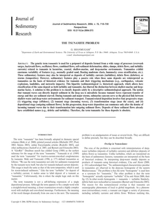Journal of Sedimentary Research, 2006, v. 76, 718–730
Perspectives
DOI: 10.2110/jsr.2006.073
THE TSUNAMITE PROBLEM
G. SHANMUGAM1
1
Department of Earth and Environmental Sciences, The University of Texas at Arlington, P.O. Box 19049, Arlington, Texas 76019-0049, U.S.A.
e-mail: shanshanmugam@aol.com
ABSTRACT: The genetic term tsunamite is used for a potpourri of deposits formed from a wide range of processes (overwash
surges, backwash flows, oscillatory flows, combined flows, soft-sediment deformation, slides, slumps, debris flows, and turbidity
currents) related to tsunamis in lacustrine, coastal, shallow-marine, and deep-marine environments. Tsunamites exhibit
enormous variability of features (e.g., normally graded sand, floating mudstone clasts, hummocky cross stratification, etc.).
These sedimentary features may also be interpreted as deposits of turbidity currents (turbidites), debris flows (debrites), or
storms (tempestites). However, sedimentary features play a passive role when these same deposits are reinterpreted as
tsunamites on the basis of historical evidence for tsunamis and their triggering mechanisms (e.g., earthquakes, volcanic
explosions, landslides, and meteorite impacts). This bipartite (sedimentological vs. historical) approach, which allows here
classification of the same deposit as both turbidite and tsunamite, has blurred the distinction between shallow-marine and deep-
marine facies. A solution to this problem is to classify deposits solely by a descriptive sedimentological approach. The notion
that tsunami waves can directly deposit sediment in the deep sea is unrealistic because tsunami waves represent transfer of
energy and they are sediment starved. During tsunamis and major storms, submarine canyons serve as the physical link between
shallow-water and deep-water environments for sediment transport. Tsunami-related deposition involves four progressive steps:
(1) triggering stage (offshore), (2) tsunami stage (incoming waves), (3) transformation stage (near the coast), and (4)
depositional stage (outgoing sediment flows). In this progression, deep-water deposition can commence only after the demise of
incoming tsunami waves due to their transformation into outgoing sediment flows. Deposits of these sediment flows already
have established names (e.g., debrite and turbidite). Therefore, the term tsunamite for these deposits is obsolete.
INTRODUCTION
The term ‘‘tsunamite’’ has been formally adopted in thematic special
volumes (Shiki et al. 2000), printed journal articles (Michalik 1997; Pratt
2002; Simms 2003), online Encyclopedia articles (Rodolfo 2003), and
other publications (Aschoff et al. 2001; and Barnett and Ettensohn 2003).
A ‘‘GeoRef ’’ Database search has yielded Gong (1988) as the earliest
reference for the usage of the term ‘‘tsunamite.’’ Yamazaki et al. (1989)
used the term ‘‘tsunamite’’ for tractive-current-reworked conglomerates
by tsunamis. Shiki and Yamazaki (1996, p. 177) defined tsunamites as
follows: ‘‘We use the term tsunamites not only for sediments transported
by the tsunami wave itself, but also for tsunami-induced current deposits.
This usage is much the same as that of the term tempestites, which is used
for storm-induced sediments.’’ Like the term ‘‘turbidite’’ for deposit of
a turbidity current, it makes sense to label deposit of a tsunami as
‘‘tsunamite.’’ Unfortunately, this is where the simple logic ends on this
matter.
The term tsunamite is not a self-defining expression of a single
depositional process. Although the term appears to be a simple word with
a straightforward meaning, a closer examination reveals a highly complex
word with multiple and convoluted meanings. Furthermore, the meaning
of the word changes drastically from one case to the next. The tsunamite
problem is an amalgamation of issues at several levels. They are difficult
to define precisely, but they can be described broadly.
Overlap in Nomenclature
The crux of the problem is concerned with reinterpretation of deep-
water turbidites (deposits of turbidity currents) and debrites (deposits of
debris flows) as tsunamites. Unlike turbidites, which are interpreted on
the basis of sedimentary features, tsunamites are interpreted on the basis
of historical evidence. In interpreting deep-water muddy deposits as
products of tsunamis using historical evidence, Cita and Aloisi (2000,
p. 181) acknowledged that, ‘‘No sedimentological characteristics peculiar
to tsunamites are observed in the deep-sea homogenite of the eastern
Mediterranean.’’ The problem is that the term ‘‘homogenite’’ is used here
as a synonym for ‘‘tsunamite.’’ The other problem is that the term
‘‘homogenite’’ actually represents ‘‘turbidite’’ (Cita and Aloisi 2000, their
fig. 12). In other words: homogenite 5 tsunamite 5 turbidite. Similarly,
debrite beds were reclassified as tsunamites (Barnett and Ettensohn 2003).
The reason for this nomenclatural overlap is that tsunamis are
oceanographic phenomena of local to global magnitude. As a phenom-
enon (extraordinary event), a tsunami can trigger a variety of processes,
including turbidity currents and debris flows. Without realizing this,
Copyright E 2006, SEPM (Society for Sedimentary Geology) 1527-1404/06/076-718/$03.00
 