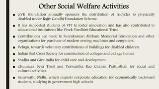 Other Social Welfare Activities
■ GVK Foundation annually sponsors the distribution of tricycles to physically
disabled under Rajiv Gandhi Foundation Scheme.
■ It has supported students of VIT to foster innovation and has also contributed to
educational institutions like Vivek Vardhini Educational Trust.
■ Contributions are made to Suryakumari Abrham Memorial Foundation and other
organizations for purchase of modern sewing machines and computers.
■ Velugu, towards voluntary contributions of buildings for disabled children.
■ Indian Red Cross Society for construction of colleges and old age homes.
■ Sradha and Give India for child care and development.
■ Chinmaya Seva Trust and Yeswantha Rao Chavan Prathisthan for social and
cultural activities.
■ Saraswathi Nidhi, which imparts corporate education for economically backward
students, studying in government high schools.
 
