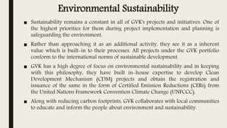 Environmental Sustainability
■ Sustainability remains a constant in all of GVK's projects and initiatives. One of
the highest priorities for them during project implementation and planning is
safeguarding the environment.
■ Rather than approaching it as an additional activity, they see it as a inherent
value which is built-in to their processes. All projects under the GVK portfolio
conform to the international norms of sustainable development.
■ GVK has a high degree of focus on environmental sustainability and in keeping
with this philosophy, they have built in-house expertise to develop Clean
Development Mechanism (CDM) projects and obtain the registration and
issuance of the same in the form of Certified Emission Reductions (CERs) from
the United Nations Framework Convention Climate Change (UNFCCC).
■ Along with reducing carbon footprints, GVK collaborates with local communities
to educate and inform the people about environment and sustainability.
 