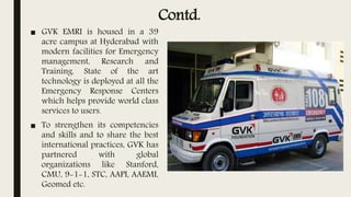 Contd.
■ GVK EMRI is housed in a 39
acre campus at Hyderabad with
modern facilities for Emergency
management, Research and
Training. State of the art
technology is deployed at all the
Emergency Response Centers
which helps provide world class
services to users.
■ To strengthen its competencies
and skills and to share the best
international practices, GVK has
partnered with global
organizations like Stanford,
CMU, 9-1-1, STC, AAPI, AAEMI,
Geomed etc.
 
