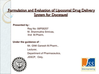 Formulation and Evaluation of Liposomal Drug Delivery System for Docetaxel Presented by  :   Reg No: 08P08207 M. Shanmukha Srinivas ,   IInd  M.Pharm ,    Under the guidance of  : Mr. GNK Ganesh M.Pharm., Lecturer, Department of Pharmaceutics, JSSCP,  Ooty. 