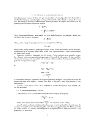 7. T HE E NTROPY OF AN I NFORMATION S OURCE
Consider a discrete source of the ﬁnite state type considered above. For each possible state i there will be a
set of probabilities pi  j of producing the various possible symbols j. Thus there is an entropy Hi for each
state. The entropy of the source will be deﬁned as the average of these Hi weighted in accordance with the
probability of occurrence of the states in question:

                                          H = ∑ Pi Hi
                                                  i
                                             =   , ∑ Pi pi j log pi j :
                                                      i; j

This is the entropy of the source per symbol of text. If the Markoff process is proceeding at a deﬁnite time
rate there is also an entropy per second
                                               H 0 = ∑ fi Hi
                                                              i
where fi is the average frequency (occurrences per second) of state i. Clearly

                                                        H 0 = mH

where m is the average number of symbols produced per second. H or H 0 measures the amount of informa-
tion generated by the source per symbol or per second. If the logarithmic base is 2, they will represent bits
per symbol or per second.
    If successive symbols are independent then H is simply , ∑ pi log pi where pi is the probability of sym-
bol i. Suppose in this case we consider a long message of N symbols. It will contain with high probability
about p1 N occurrences of the ﬁrst symbol, p2 N occurrences of the second, etc. Hence the probability of this
particular message will be roughly
                                           p = p1 1 p2 2  pn n N
                                                 p N p N      p

or
                                                    :
                                              log p = N ∑ pi log pi
                                                    : ,NH
                                              log p =
                                                         i



                                                 H=
                                                    : log1= p :
                                                              N
H is thus approximately the logarithm of the reciprocal probability of a typical long sequence divided by the
number of symbols in the sequence. The same result holds for any source. Stated more precisely we have
(see Appendix 3):
     Theorem 3: Given any      0 and      0, we can ﬁnd an N0 such that the sequences of any length N  N0
fall into two classes:
     1. A set whose total probability is less than .
     2. The remainder, all of whose members have probabilities satisfying the inequality
                                                 log p,1
                                                    N
                                                             ,H      :
                                                 log p,1
    In other words we are almost certain to have          very close to H when N is large.
                                                    N
    A closely related result deals with the number of sequences of various probabilities. Consider again the
sequences of length N and let them be arranged in order of decreasing probability. We deﬁne nq to be
the number we must take from this set starting with the most probable one in order to accumulate a total
probability q for those taken.

                                                             13
 