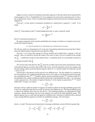 Suppose we have a system of constraints on possible sequences of the type which can be represented by
                                               s
a linear graph as in Fig. 2. If probabilities pi j were assigned to the various lines connecting state i to state j
this would become a source. There is one particular assignment which maximizes the resulting entropy (see
Appendix 4).
     Theorem 8: Let the system of constraints considered as a channel have a capacity C = logW . If we
assign
                                                   pi j = W ,`i j
                                                    s  Bj    s


                                                         Bi
where    `i sj
            
                 is the duration of the sth symbol leading from state i to state j and the Bi satisfy

                                                       Bi = ∑ B jW ,`i j
                                                                                 s



                                                               s; j

then H is maximized and equal to C.
    By proper assignment of the transition probabilities the entropy of symbols on a channel can be maxi-
mized at the channel capacity.

                          9. T HE F UNDAMENTAL T HEOREM FOR A N OISELESS C HANNEL
We will now justify our interpretation of H as the rate of generating information by proving that H deter-
mines the channel capacity required with most efﬁcient coding.
    Theorem 9: Let a source have entropy H bits per symbol and a channel have a capacity C bits per
second. Then it is possible to encode the output of the source in such a way as to transmit at the average
rate , symbols per second over the channel where is arbitrarily small. It is not possible to transmit at
     C
     H
                             C
an average rate greater than .
                             H
                                            C
    The converse part of the theorem, that cannot be exceeded, may be proved by noting that the entropy
                                            H
of the channel input per second is equal to that of the source, since the transmitter must be non-singular, and
also this entropy cannot exceed the channel capacity. Hence H 0  C and the number of symbols per second
     =
= H 0 H  C H.     =
    The ﬁrst part of the theorem will be proved in two different ways. The ﬁrst method is to consider the
set of all sequences of N symbols produced by the source. For N large we can divide these into two groups,
one containing less than 2H +N members and the second containing less than 2RN members (where R is
the logarithm of the number of different symbols) and having a total probability less than . As N increases             
        
  and approach zero. The number of signals of duration T in the channel is greater than 2C, 