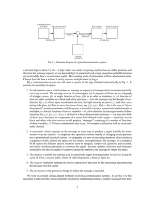 INFORMATION
                SOURCE   TRANSMITTER                                    RECEIVER      DESTINATION



                                             SIGNAL         RECEIVED
                                                             SIGNAL
                         MESSAGE                                                MESSAGE




                                                       NOISE
                                                      SOURCE

                          Fig. 1 — Schematic diagram of a general communication system.


a decimal digit is about 3 1 bits. A digit wheel on a desk computing machine has ten stable positions and
                           3
therefore has a storage capacity of one decimal digit. In analytical work where integration and differentiation
are involved the base e is sometimes useful. The resulting units of information will be called natural units.
Change from the base a to base b merely requires multiplication by logb a.
    By a communication system we will mean a system of the type indicated schematically in Fig. 1. It
consists of essentially ﬁve parts:
   1. An information source which produces a message or sequence of messages to be communicated to the
      receiving terminal. The message may be of various types: (a) A sequence of letters as in a telegraph
      of teletype system; (b) A single function of time f t  as in radio or telephony; (c) A function of
      time and other variables as in black and white television — here the message may be thought of as a
                   ;;                                                                        ;
      function f x y t  of two space coordinates and time, the light intensity at point x y and time t on a
      pickup tube plate; (d) Two or more functions of time, say f t , gt , ht  — this is the case in “three-
      dimensional” sound transmission or if the system is intended to service several individual channels in
      multiplex; (e) Several functions of several variables — in color television the message consists of three
                    ;;        ;;        ;;
      functions f x y t , gx y t , hx y t  deﬁned in a three-dimensional continuum — we may also think
      of these three functions as components of a vector ﬁeld deﬁned in the region — similarly, several
      black and white television sources would produce “messages” consisting of a number of functions
      of three variables; (f) Various combinations also occur, for example in television with an associated
      audio channel.
   2. A transmitter which operates on the message in some way to produce a signal suitable for trans-
      mission over the channel. In telephony this operation consists merely of changing sound pressure
      into a proportional electrical current. In telegraphy we have an encoding operation which produces
      a sequence of dots, dashes and spaces on the channel corresponding to the message. In a multiplex
      PCM system the different speech functions must be sampled, compressed, quantized and encoded,
      and ﬁnally interleaved properly to construct the signal. Vocoder systems, television and frequency
      modulation are other examples of complex operations applied to the message to obtain the signal.
   3. The channel is merely the medium used to transmit the signal from transmitter to receiver. It may be
      a pair of wires, a coaxial cable, a band of radio frequencies, a beam of light, etc.
   4. The receiver ordinarily performs the inverse operation of that done by the transmitter, reconstructing
      the message from the signal.
   5. The destination is the person (or thing) for whom the message is intended.
   We wish to consider certain general problems involving communication systems. To do this it is ﬁrst
necessary to represent the various elements involved as mathematical entities, suitably idealized from their


                                                        2
 