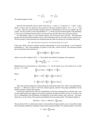 The ﬁrst deﬁning expression has already been interpreted as the amount of information sent less the uncer-
tainty of what was sent. The second measures the amount received less the part of this which is due to noise.
The third is the sum of the two amounts less the joint entropy and therefore in a sense is the number of bits
per second common to the two. Thus all three expressions have a certain intuitive signiﬁcance.
    The capacity C of a noisy channel should be the maximum possible rate of transmission, i.e., the rate
when the source is properly matched to the channel. We therefore deﬁne the channel capacity by
                                                      ,                  
                                           C = Max H x , Hy x

where the maximum is with respect to all possible information sources used as input to the channel. If the
channel is noiseless, Hy x = 0. The deﬁnition is then equivalent to that already given for a noiseless channel
since the maximum entropy for the channel is its capacity.

             13. T HE F UNDAMENTAL T HEOREM FOR A D ISCRETE C HANNEL WITH N OISE
It may seem surprising that we should deﬁne a deﬁnite capacity C for a noisy channel since we can never
send certain information in such a case. It is clear, however, that by sending the information in a redundant
form the probability of errors can be reduced. For example, by repeating the message many times and by a
statistical study of the different received versions of the message the probability of errors could be made very
small. One would expect, however, that to make this probability of errors approach zero, the redundancy
of the encoding must increase indeﬁnitely, and the rate of transmission therefore approach zero. This is by
no means true. If it were, there would not be a very well deﬁned capacity, but only a capacity for a given
frequency of errors, or a given equivocation; the capacity going down as the error requirements are made
more stringent. Actually the capacity C deﬁned above has a very deﬁnite signiﬁcance. It is possible to send
information at the rate C through the channel with as small a frequency of errors or equivocation as desired
by proper encoding. This statement is not true for any rate greater than C. If an attempt is made to transmit
at a higher rate than C, say C + R1 , then there will necessarily be an equivocation equal to or greater than the
excess R1 . Nature takes payment by requiring just that much uncertainty, so that we are not actually getting
any more than C through correctly.
    The situation is indicated in Fig. 9. The rate of information into the channel is plotted horizontally and
the equivocation vertically. Any point above the heavy line in the shaded region can be attained and those
below cannot. The points on the line cannot in general be attained, but there will usually be two points on
the line that can.
    These results are the main justiﬁcation for the deﬁnition of C and will now be proved.
    Theorem 11: Let a discrete channel have the capacity C and a discrete source the entropy per second H .
If H  C there exists a coding system such that the output of the source can be transmitted over the channel
with an arbitrarily small frequency of errors (or an arbitrarily small equivocation). If H C it is possible
to encode the source so that the equivocation is less than H , C + where is arbitrarily small. There is no
method of encoding which gives an equivocation less than H , C.
    The method of proving the ﬁrst part of this theorem is not by exhibiting a coding method having the
desired properties, but by showing that such a code must exist in a certain group of codes. In fact we will



                                                ATTAINABLE
                               Hy x             REGION
                                                                         0
                                                                         1.
                                                                     =
                                                                    PE
                                                                 O
                                                               SL




                                                       C                      H x
                     Fig. 9 — The equivocation possible for a given input entropy to a channel.



                                                          22
 