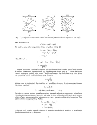 average the frequency of errors over this group and show that this average can be made less than . If the
average of a set of numbers is less than there must exist at least one in the set which is less than . This
will establish the desired result.
    The capacity C of a noisy channel has been deﬁned as
                                                      ,               
                                            C = Max H x , Hy x

where x is the input and y the output. The maximization is over all sources which might be used as input to
the channel.
    Let S0 be a source which achieves the maximum capacity C. If this maximum is not actually achieved
by any source let S0 be a source which approximates to giving the maximum rate. Suppose S0 is used as
input to the channel. We consider the possible transmitted and received sequences of a long duration T . The
following will be true:
    1. The transmitted sequences fall into two classes, a high probability group with about 2T H x members
and the remaining sequences of small total probability.
    2. Similarly the received sequences have a high probability set of about 2T H y members and a low
probability set of remaining sequences.
    3. Each high probability output could be produced by about 2T Hy x inputs. The probability of all other
cases has a small total probability.
    All the ’s and ’s implied by the words “small” and “about” in these statements approach zero as we
allow T to increase and S0 to approach the maximizing source.
    The situation is summarized in Fig. 10 where the input sequences are points on the left and output
sequences points on the right. The fan of cross lines represents the range of possible causes for a typical
output.

                                                                          E


                                          M




                          2H xT
                   HIGH PROBABILITY                                                2H yT
                      MESSAGES                                                HIGH PROBABILITY
                                                                              RECEIVED SIGNALS
                                                      2Hy xT
                                              REASONABLE CAUSES
                                                  FOR EACH E




                                                      2Hx yT
                                              REASONABLE EFFECTS
                                                  FOR EACH M



            Fig. 10 — Schematic representation of the relations between inputs and outputs in a channel.

   Now suppose we have another source producing information at rate R with R C. In the period T this
source will have 2T R high probability messages. We wish to associate these with a selection of the possible
channel inputs in such a way as to get a small frequency of errors. We will set up this association in all


                                                          23
 