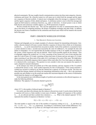 physical counterparts. We may roughly classify communication systems into three main categories: discrete,
continuous and mixed. By a discrete system we will mean one in which both the message and the signal
are a sequence of discrete symbols. A typical case is telegraphy where the message is a sequence of letters
and the signal a sequence of dots, dashes and spaces. A continuous system is one in which the message and
signal are both treated as continuous functions, e.g., radio or television. A mixed system is one in which
both discrete and continuous variables appear, e.g., PCM transmission of speech.
    We ﬁrst consider the discrete case. This case has applications not only in communication theory, but
also in the theory of computing machines, the design of telephone exchanges and other ﬁelds. In addition
the discrete case forms a foundation for the continuous and mixed cases which will be treated in the second
half of the paper.

                              PART I: DISCRETE NOISELESS SYSTEMS
                                  1. T HE D ISCRETE N OISELESS C HANNEL
Teletype and telegraphy are two simple examples of a discrete channel for transmitting information. Gen-
erally, a discrete channel will mean a system whereby a sequence of choices from a ﬁnite set of elementary
symbols S1    ;:::;
                  Sn can be transmitted from one point to another. Each of the symbols Si is assumed to have
a certain duration in time ti seconds (not necessarily the same for different Si , for example the dots and
dashes in telegraphy). It is not required that all possible sequences of the Si be capable of transmission on
the system; certain sequences only may be allowed. These will be possible signals for the channel. Thus
in telegraphy suppose the symbols are: (1) A dot, consisting of line closure for a unit of time and then line
open for a unit of time; (2) A dash, consisting of three time units of closure and one unit open; (3) A letter
space consisting of, say, three units of line open; (4) A word space of six units of line open. We might place
the restriction on allowable sequences that no spaces follow each other (for if two letter spaces are adjacent,
it is identical with a word space). The question we now consider is how one can measure the capacity of
such a channel to transmit information.
     In the teletype case where all symbols are of the same duration, and any sequence of the 32 symbols
is allowed the answer is easy. Each symbol represents ﬁve bits of information. If the system transmits n
symbols per second it is natural to say that the channel has a capacity of 5n bits per second. This does not
mean that the teletype channel will always be transmitting information at this rate — this is the maximum
possible rate and whether or not the actual rate reaches this maximum depends on the source of information
which feeds the channel, as will appear later.
     In the more general case with different lengths of symbols and constraints on the allowed sequences, we
make the following deﬁnition:
Deﬁnition: The capacity C of a discrete channel is given by

                                                           logN T 
                                                C = Lim
                                                      T !∞    T
where N T  is the number of allowed signals of duration T .
    It is easily seen that in the teletype case this reduces to the previous result. It can be shown that the limit
in question will exist as a ﬁnite number in most cases of interest. Suppose all sequences of the symbols
S1;:::;  Sn are allowed and these symbols have durations t1        ;:::;
                                                                      tn . What is the channel capacity? If N t 
represents the number of sequences of duration t we have

                                 N t  = N t , t1  + N t , t2  +  + N t , tn :
The total number is equal to the sum of the numbers of sequences ending in S1 S2           ; ;:::;
                                                                                                Sn and these are
          ;           ;:::;
N t , t1  N t , t2   N t , tn , respectively. According to a well-known result in ﬁnite differences, N t 
                                      t
is then asymptotic for large t to X0 where X0 is the largest real solution of the characteristic equation:

                                           X ,t1 + X ,t2 +  + X ,tn     =1




                                                           3
 