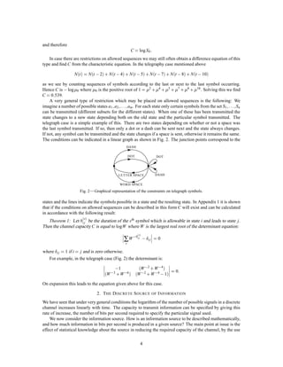 and therefore
                                                     C = logX0   :
   In case there are restrictions on allowed sequences we may still often obtain a difference equation of this
type and ﬁnd C from the characteristic equation. In the telegraphy case mentioned above

                  N t  = N t , 2 + N t , 4 + N t , 5 + N t , 7 + N t , 8 + N t , 10

as we see by counting sequences of symbols according to the last or next to the last symbol occurring.
                                                                   
Hence C is , log 0 where 0 is the positive root of 1 = 2 + 4 + 5 + 7 + 8 + 10 . Solving this we ﬁnd
      :
C = 0 539.
    A very general type of restriction which may be placed on allowed sequences is the following: We
                                        ; ;:::;
imagine a number of possible states a1 a2      am . For each state only certain symbols from the set S1 ;:::;
                                                                                                            Sn
can be transmitted (different subsets for the different states). When one of these has been transmitted the
state changes to a new state depending both on the old state and the particular symbol transmitted. The
telegraph case is a simple example of this. There are two states depending on whether or not a space was
the last symbol transmitted. If so, then only a dot or a dash can be sent next and the state always changes.
If not, any symbol can be transmitted and the state changes if a space is sent, otherwise it remains the same.
The conditions can be indicated in a linear graph as shown in Fig. 2. The junction points correspond to the
                                                 DASH

                                                    DOT              DOT




                                            LETTER SPACE             DASH

                                             WORD SPACE

                     Fig. 2 — Graphical representation of the constraints on telegraph symbols.

states and the lines indicate the symbols possible in a state and the resulting state. In Appendix 1 it is shown
that if the conditions on allowed sequences can be described in this form C will exist and can be calculated
in accordance with the following result:
                      s
   Theorem 1: Let bi j be the duration of the sth symbol which is allowable in state i and leads to state j.
Then the channel capacity C is equal to logW where W is the largest real root of the determinant equation:

                                               ∑ W ,bi j ,
                                                          s

                                                                ij = 0
                                                s

where i j = 1 if i = j and is zero otherwise.
   For example, in the telegraph case (Fig. 2) the determinant is:

                                          ,1                W ,2 + W ,4 
                                                                                :
                                    W ,3 + W ,6                      ,
                                                          W ,2 + W ,4 1
                                                                           =0


On expansion this leads to the equation given above for this case.

                                2. T HE D ISCRETE S OURCE OF I NFORMATION
We have seen that under very general conditions the logarithm of the number of possible signals in a discrete
channel increases linearly with time. The capacity to transmit information can be speciﬁed by giving this
rate of increase, the number of bits per second required to specify the particular signal used.
    We now consider the information source. How is an information source to be described mathematically,
and how much information in bits per second is produced in a given source? The main point at issue is the
effect of statistical knowledge about the source in reducing the required capacity of the channel, by the use

                                                            4
 