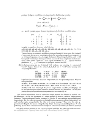 ;
              pi  j and the digram probabilities pi j are related by the following formulas:

                                                                       ;                  ;
                                                    pi = ∑ pi j = ∑ p j i = ∑ p j p j i
                                                               j                      j         j

                                                     ;
                                                  pi j = pi pi  j

                                             ∑ pi  j = ∑ pi = ∑ pi; j = 1:
                                              j                i               i; j


              As a speciﬁc example suppose there are three letters A, B, C with the probability tables:

                                 pi  j 
                                        j                                  i    pi            ;
                                                                                              pi j             j
                                     A B                  C                                              A      B       C
                                                                                   9
                                   A 0 4
                                       5
                                                          1
                                                          5            A          27             A       0      4
                                                                                                               15
                                                                                                                        1
                                                                                                                        15
                                                                                  16
                                 i B 1 2
                                     2
                                       1
                                                          0            B          27           i B       8
                                                                                                         27
                                                                                                                8
                                                                                                               27       0
                                                                                   2
                                     2
                                       2
                                   C 1 5                  1
                                                          10           C          27             C       1
                                                                                                         27
                                                                                                                4
                                                                                                               135
                                                                                                                         1
                                                                                                                        135

              A typical message from this source is the following:
              ABBABABABABABABBBABBBBBABABABABABBBACACAB
              B A B B B B A B B A B A C B B B A B A.
              The next increase in complexity would involve trigram frequencies but no more. The choice of
              a letter would depend on the preceding two letters but not on the message before that point. A
                                                         ;;
              set of trigram frequencies pi j k or equivalently a set of transition probabilities pi j k would
              be required. Continuing in this way one obtains successively more complicated stochastic pro-
              cesses. In the general n-gram case a set of n-gram probabilities pi1 i2                        ; ;:::;
                                                                                                      in  or of transition
              probabilities pi1 ;i2 ;:::;in,1 in  is required to specify the statistical structure.
        (D) Stochastic processes can also be deﬁned which produce a text consisting of a sequence of
            “words.” Suppose there are ﬁve letters A, B, C, D, E and 16 “words” in the language with
            associated probabilities:
                                            .10 A              .16 BEBE               .11 CABED        .04 DEB
                                            .04 ADEB           .04 BED                .05 CEED         .15 DEED
                                            .05 ADEE           .02 BEED               .08 DAB          .01 EAB
                                            .01 BADD           .05 CA                 .04 DAD          .05 EE
              Suppose successive “words” are chosen independently and are separated by a space. A typical
              message might be:
              DAB EE A BEBE DEED DEB ADEE ADEE EE DEB BEBE BEBE BEBE ADEE BED DEED
              DEED CEED ADEE A DEED DEED BEBE CABED BEBE BED DAB DEED ADEB.
              If all the words are of ﬁnite length this process is equivalent to one of the preceding type, but
              the description may be simpler in terms of the word structure and probabilities. We may also
              generalize here and introduce transition probabilities between words, etc.
    These artiﬁcial languages are useful in constructing simple problems and examples to illustrate vari-
ous possibilities. We can also approximate to a natural language by means of a series of simple artiﬁcial
languages. The zero-order approximation is obtained by choosing all letters with the same probability and
independently. The ﬁrst-order approximation is obtained by choosing successive letters independently but
each letter having the same probability that it has in the natural language.5 Thus, in the ﬁrst-order ap-
proximation to English, E is chosen with probability .12 (its frequency in normal English) and W with
probability .02, but there is no inﬂuence between adjacent letters and no tendency to form the preferred
    5 Letter, digram and trigram frequencies are given in Secret and Urgent by Fletcher Pratt, Blue Ribbon Books, 1939. Word frequen-

cies are tabulated in Relative Frequency of English Speech Sounds, G. Dewey, Harvard University Press, 1923.



                                                                       6
 
