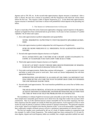 digrams such as TH, ED, etc. In the second-order approximation, digram structure is introduced. After a
letter is chosen, the next one is chosen in accordance with the frequencies with which the various letters
follow the ﬁrst one. This requires a table of digram frequencies pi  j. In the third-order approximation,
trigram structure is introduced. Each letter is chosen with probabilities which depend on the preceding two
letters.

                            3. T HE S ERIES OF A PPROXIMATIONS TO E NGLISH
To give a visual idea of how this series of processes approaches a language, typical sequences in the approx-
imations to English have been constructed and are given below. In all cases we have assumed a 27-symbol
“alphabet,” the 26 letters and a space.
   1. Zero-order approximation (symbols independent and equiprobable).
            XFOML RXKHRJFFJUJ ZLPWCFWKCYJ FFJEYVKCQSGHYD QPAAMKBZAACIBZL-
            HJQD.
   2. First-order approximation (symbols independent but with frequencies of English text).
            OCRO HLI RGWR NMIELWIS EU LL NBNESEBYA TH EEI ALHENHTTPA OOBTTVA
            NAH BRL.
   3. Second-order approximation (digram structure as in English).
            ON IE ANTSOUTINYS ARE T INCTORE ST BE S DEAMY ACHIN D ILONASIVE TU-
            COOWE AT TEASONARE FUSO TIZIN ANDY TOBE SEACE CTISBE.
   4. Third-order approximation (trigram structure as in English).
            IN NO IST LAT WHEY CRATICT FROURE BIRS GROCID PONDENOME OF DEMONS-
            TURES OF THE REPTAGIN IS REGOACTIONA OF CRE.
                                                                               :::
   5. First-order word approximation. Rather than continue with tetragram, , n-gram structure it is easier
      and better to jump at this point to word units. Here words are chosen independently but with their
      appropriate frequencies.
            REPRESENTING AND SPEEDILY IS AN GOOD APT OR COME CAN DIFFERENT NAT-
            URAL HERE HE THE A IN CAME THE TO OF TO EXPERT GRAY COME TO FURNISHES
            THE LINE MESSAGE HAD BE THESE.
   6. Second-order word approximation. The word transition probabilities are correct but no further struc-
      ture is included.
            THE HEAD AND IN FRONTAL ATTACK ON AN ENGLISH WRITER THAT THE CHAR-
            ACTER OF THIS POINT IS THEREFORE ANOTHER METHOD FOR THE LETTERS THAT
            THE TIME OF WHO EVER TOLD THE PROBLEM FOR AN UNEXPECTED.
     The resemblance to ordinary English text increases quite noticeably at each of the above steps. Note that
these samples have reasonably good structure out to about twice the range that is taken into account in their
construction. Thus in (3) the statistical process insures reasonable text for two-letter sequences, but four-
letter sequences from the sample can usually be ﬁtted into good sentences. In (6) sequences of four or more
words can easily be placed in sentences without unusual or strained constructions. The particular sequence
of ten words “attack on an English writer that the character of this” is not at all unreasonable. It appears then
that a sufﬁciently complex stochastic process will give a satisfactory representation of a discrete source.
     The ﬁrst two samples were constructed by the use of a book of random numbers in conjunction with
(for example 2) a table of letter frequencies. This method might have been continued for (3), (4) and (5),
since digram, trigram and word frequency tables are available, but a simpler equivalent method was used.


                                                       7
 