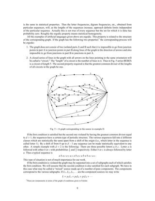 is the same in statistical properties. Thus the letter frequencies, digram frequencies, etc., obtained from
particular sequences, will, as the lengths of the sequences increase, approach deﬁnite limits independent
of the particular sequence. Actually this is not true of every sequence but the set for which it is false has
probability zero. Roughly the ergodic property means statistical homogeneity.
    All the examples of artiﬁcial languages given above are ergodic. This property is related to the structure
of the corresponding graph. If the graph has the following two properties 7 the corresponding process will
be ergodic:
   1. The graph does not consist of two isolated parts A and B such that it is impossible to go from junction
      points in part A to junction points in part B along lines of the graph in the direction of arrows and also
      impossible to go from junctions in part B to junctions in part A.
   2. A closed series of lines in the graph with all arrows on the lines pointing in the same orientation will
      be called a “circuit.” The “length” of a circuit is the number of lines in it. Thus in Fig. 5 series BEBES
      is a circuit of length 5. The second property required is that the greatest common divisor of the lengths
      of all circuits in the graph be one.

                                                 D                                           E

                                                                                                                 B
                                                                                                             E

                               S     A                                               B
                                                        E                                            E
                                                                                             D
                                                                A
                                    B                                        D           E
                                             S         B            E                            D

                                         C A           E                         E
                                                                                         B       B
                                         D                  E
                                                                    A                        D
                                                                                                             B
                                    E
                                                                         E

                                                                             A



                                                                     S


                                   Fig. 5 — A graph corresponding to the source in example D.

    If the ﬁrst condition is satisﬁed but the second one violated by having the greatest common divisor equal
to d 1, the sequences have a certain type of periodic structure. The various sequences fall into d different
classes which are statistically the same apart from a shift of the origin (i.e., which letter in the sequence is
called letter 1). By a shift of from 0 up to d , 1 any sequence can be made statistically equivalent to any
other. A simple example with d = 2 is the following: There are three possible letters a b c. Letter a is             ;;
followed with either b or c with probabilities 1 and 2 respectively. Either b or c is always followed by letter
                                                 3    3
a. Thus a typical sequence is
                                      abacacacabacababacac                                               :
This type of situation is not of much importance for our work.
    If the ﬁrst condition is violated the graph may be separated into a set of subgraphs each of which satisﬁes
the ﬁrst condition. We will assume that the second condition is also satisﬁed for each subgraph. We have in
this case what may be called a “mixed” source made up of a number of pure components. The components
correspond to the various subgraphs. If L1 , L2 , L3                ;:::
                                                         are the component sources we may write
                                                     L = p1 L1 + p2L2 + p3 L3 + 
  7 These   are restatements in terms of the graph of conditions given in Fr´chet.
                                                                            e


                                                                         9
 