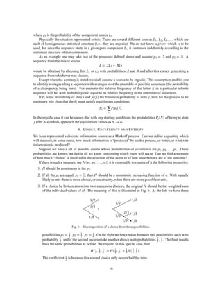 where pi is the probability of the component source Li .
    Physically the situation represented is this: There are several different sources L1 , L2 , L3   ;:::
                                                                                                   which are
each of homogeneous statistical structure (i.e., they are ergodic). We do not know a priori which is to be
used, but once the sequence starts in a given pure component Li , it continues indeﬁnitely according to the
statistical structure of that component.
    As an example one may take two of the processes deﬁned above and assume p1 = 2 and p2 = 8. A:             :
sequence from the mixed source
                                                           :
                                                L = 2L1 + 8L2       :
would be obtained by choosing ﬁrst L1 or L2 with probabilities .2 and .8 and after this choice generating a
sequence from whichever was chosen.
    Except when the contrary is stated we shall assume a source to be ergodic. This assumption enables one
to identify averages along a sequence with averages over the ensemble of possible sequences (the probability
of a discrepancy being zero). For example the relative frequency of the letter A in a particular inﬁnite
sequence will be, with probability one, equal to its relative frequency in the ensemble of sequences.
    If Pi is the probability of state i and pi  j the transition probability to state j, then for the process to be
stationary it is clear that the Pi must satisfy equilibrium conditions:
                                                     Pj = ∑ Pi pi  j    :
                                                               i

In the ergodic case it can be shown that with any starting conditions the probabilities Pj N  of being in state
j after N symbols, approach the equilibrium values as N ! ∞.

                                   6. C HOICE , U NCERTAINTY AND E NTROPY
We have represented a discrete information source as a Markoff process. Can we deﬁne a quantity which
will measure, in some sense, how much information is “produced” by such a process, or better, at what rate
information is produced?
    Suppose we have a set of possible events whose probabilities of occurrence are p1 p2        ; ;:::;
                                                                                                      pn . These
probabilities are known but that is all we know concerning which event will occur. Can we ﬁnd a measure
of how much “choice” is involved in the selection of the event or of how uncertain we are of the outcome?
                                            ; ;:::;
    If there is such a measure, say H  p1 p2   pn , it is reasonable to require of it the following properties:
   1. H should be continuous in the pi .
   2. If all the pi are equal, pi = 1 , then H should be a monotonic increasing function of n. With equally
                                    n
      likely events there is more choice, or uncertainty, when there are more possible events.
   3. If a choice be broken down into two successive choices, the original H should be the weighted sum
      of the individual values of H. The meaning of this is illustrated in Fig. 6. At the left we have three

                                           1 2                                      1 2
                                                                    1 2
                                           1 3


                                                                              2 3
                                                                                    1 3
                                                                    1 2
                                           1 6
                                                                              1 3   1 6


                              Fig. 6— Decomposition of a choice from three possibilities.

      possibilities p1 = 1 , p2 = 1 , p3 = 1 . On the right we ﬁrst choose between two possibilities each with
                         2         3       6
      probability 1 , and if the second occurs make another choice with probabilities 2 , 1 . The ﬁnal results
                   2                                                                   3 3
      have the same probabilities as before. We require, in this special case, that
                                            H 1
                                               2   ; 1 ; 1  = H  1 ; 1  + 1 H  2 ; 1 :
                                                     3 6           2 2       2     3 3
                        1
      The coefﬁcient    2   is because this second choice only occurs half the time.

                                                               10
 