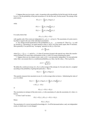 3. Suppose there are two events, x and y, in question with m possibilities for the ﬁrst and n for the second.
        ;
Let pi j be the probability of the joint occurrence of i for the ﬁrst and j for the second. The entropy of the
joint event is
                                              ;
                                        H x y = , ∑ pi j log pi j        ;                            ;
                                                                    i; j

while

                                       H x = , ∑ pi j log ∑ pi j     ;                                ;
                                                            i; j                                  j

                                       H y = , ∑ pi j log ∑ pi j     ;                                ; :
                                                            i; j                                  i

It is easily shown that
                                                        ;
                                              H x y  H x + H y
                                                                                   ;
with equality only if the events are independent (i.e., pi j = pi p j). The uncertainty of a joint event is
less than or equal to the sum of the individual uncertainties.
    4. Any change toward equalization of the probabilities p1 p2                                      ; ;:::;
                                                                          pn increases H. Thus if p1 p2 and
we increase p1 , decreasing p2 an equal amount so that p1 and p2 are more nearly equal, then H increases.
More generally, if we perform any “averaging” operation on the pi of the form

                                                            p0 = ∑ ai j p j
                                                             i
                                                                           j

where ∑i ai j = ∑ j ai j = 1, and all ai j  0, then H increases (except in the special case where this transfor-
mation amounts to no more than a permutation of the p j with H of course remaining the same).
    5. Suppose there are two chance events x and y as in 3, not necessarily independent. For any particular
value i that x can assume there is a conditional probability pi  j that y has the value j. This is given by
                                                                                       ;
                                                                                           ; :
                                                                            pi j
                                                      pi  j  =
                                                                           ∑ j pi j

We deﬁne the conditional entropy of y, Hx y as the average of the entropy of y for each value of x, weighted
according to the probability of getting that particular x. That is

                                        Hx y = , ∑ pi j log pi  j        ;                                :
                                                                   i; j

This quantity measures how uncertain we are of y on the average when we know x. Substituting the value of
pi  j we obtain

                                                  ;                        ;
                           Hx y = , ∑ pi j log pi j + ∑ pi j log ∑ pi j                       ;               ;
                                       i; j                                                i; j                     j

                                  = H x  ; y , H x
or
                                                       ;
                                              H x y = H x + Hx y                                  :
                                                            ;
The uncertainty (or entropy) of the joint event x y is the uncertainty of x plus the uncertainty of y when x is
known.
   6. From 3 and 5 we have
                                  H x + H y  H x y = H x + Hx y ;                                        :
Hence
                                                           H y  Hx y                   :
The uncertainty of y is never increased by knowledge of x. It will be decreased unless x and y are independent
events, in which case it is not changed.

                                                                          12
 