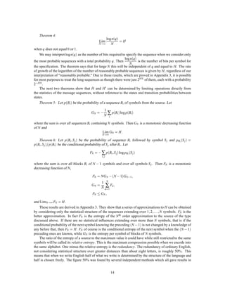 Theorem 4:
                                                        log nq
                                              Lim                        =H
                                              N !∞         N
when q does not equal 0 or 1.
    We may interpret log nq as the number of bits required to specify the sequence when we consider only
                                                               log nq
the most probable sequences with a total probability q. Then             is the number of bits per symbol for
                                                                  N
the speciﬁcation. The theorem says that for large N this will be independent of q and equal to H. The rate
of growth of the logarithm of the number of reasonably probable sequences is given by H, regardless of our
interpretation of “reasonably probable.” Due to these results, which are proved in Appendix 3, it is possible
for most purposes to treat the long sequences as though there were just 2HN of them, each with a probability
2,HN .
    The next two theorems show that H and H 0 can be determined by limiting operations directly from
the statistics of the message sequences, without reference to the states and transition probabilities between
states.
    Theorem 5: Let pBi  be the probability of a sequence Bi of symbols from the source. Let

                                        GN   =   , N ∑ pBi log pBi
                                                   1
                                                            i

where the sum is over all sequences Bi containing N symbols. Then GN is a monotonic decreasing function
of N and
                                              Lim GN = H
                                                  N !∞
                                                                         :
                          ;
   Theorem 6: Let pBi S j  be the probability of sequence Bi followed by symbol S j and pBi S j        =
    ; =
pBi S j  pBi  be the conditional probability of S j after Bi . Let

                                                                 ;
                                       FN = , ∑ pBi S j  log pBi S j 
                                                 i; j

where the sum is over all blocks Bi of N , 1 symbols and over all symbols S j . Then FN is a monotonic
decreasing function of N ,

                                        FN   = NGN          , N , 1GN,1;
                                                        N
                                        GN   =
                                                 1
                                                   ∑ Fn
                                                 N n=1
                                                                     ;
                                        FN    GN ;
and LimN !∞ FN = H .
    These results are derived in Appendix 3. They show that a series of approximations to H can be obtained
                                                                                ; ;:::;
by considering only the statistical structure of the sequences extending over 1 2       N symbols. FN is the
better approximation. In fact FN is the entropy of the N th order approximation to the source of the type
discussed above. If there are no statistical inﬂuences extending over more than N symbols, that is if the
conditional probability of the next symbol knowing the preceding N , 1 is not changed by a knowledge of
any before that, then FN = H. FN of course is the conditional entropy of the next symbol when the N , 1
preceding ones are known, while GN is the entropy per symbol of blocks of N symbols.
    The ratio of the entropy of a source to the maximum value it could have while still restricted to the same
symbols will be called its relative entropy. This is the maximum compression possible when we encode into
the same alphabet. One minus the relative entropy is the redundancy. The redundancy of ordinary English,
not considering statistical structure over greater distances than about eight letters, is roughly 50%. This
means that when we write English half of what we write is determined by the structure of the language and
half is chosen freely. The ﬁgure 50% was found by several independent methods which all gave results in


                                                                14
 