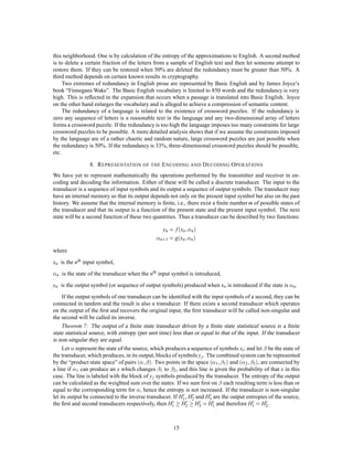 this neighborhood. One is by calculation of the entropy of the approximations to English. A second method
is to delete a certain fraction of the letters from a sample of English text and then let someone attempt to
restore them. If they can be restored when 50% are deleted the redundancy must be greater than 50%. A
third method depends on certain known results in cryptography.
     Two extremes of redundancy in English prose are represented by Basic English and by James Joyce’s
book “Finnegans Wake”. The Basic English vocabulary is limited to 850 words and the redundancy is very
high. This is reﬂected in the expansion that occurs when a passage is translated into Basic English. Joyce
on the other hand enlarges the vocabulary and is alleged to achieve a compression of semantic content.
     The redundancy of a language is related to the existence of crossword puzzles. If the redundancy is
zero any sequence of letters is a reasonable text in the language and any two-dimensional array of letters
forms a crossword puzzle. If the redundancy is too high the language imposes too many constraints for large
crossword puzzles to be possible. A more detailed analysis shows that if we assume the constraints imposed
by the language are of a rather chaotic and random nature, large crossword puzzles are just possible when
the redundancy is 50%. If the redundancy is 33%, three-dimensional crossword puzzles should be possible,
etc.

                 8. R EPRESENTATION OF THE E NCODING AND D ECODING O PERATIONS
We have yet to represent mathematically the operations performed by the transmitter and receiver in en-
coding and decoding the information. Either of these will be called a discrete transducer. The input to the
transducer is a sequence of input symbols and its output a sequence of output symbols. The transducer may
have an internal memory so that its output depends not only on the present input symbol but also on the past
history. We assume that the internal memory is ﬁnite, i.e., there exist a ﬁnite number m of possible states of
the transducer and that its output is a function of the present state and the present input symbol. The next
state will be a second function of these two quantities. Thus a transducer can be described by two functions:

                                                  yn = f xn;   n

                                                 n+1 = gxn ;   n

where
xn is the nth input symbol,

 n   is the state of the transducer when the nth input symbol is introduced,
yn is the output symbol (or sequence of output symbols) produced when xn is introduced if the state is        n.

     If the output symbols of one transducer can be identiﬁed with the input symbols of a second, they can be
connected in tandem and the result is also a transducer. If there exists a second transducer which operates
on the output of the ﬁrst and recovers the original input, the ﬁrst transducer will be called non-singular and
the second will be called its inverse.
     Theorem 7: The output of a ﬁnite state transducer driven by a ﬁnite state statistical source is a ﬁnite
state statistical source, with entropy (per unit time) less than or equal to that of the input. If the transducer
is non-singular they are equal.
     Let represent the state of the source, which produces a sequence of symbols xi ; and let be the state of
the transducer, which produces, in its output, blocks of symbols y j . The combined system can be represented
by the “product state space” of pairs   ;                                 ;             ;
                                            . Two points in the space  1 1  and  2 2 , are connected by
a line if 1 can produce an x which changes 1 to 2 , and this line is given the probability of that x in this
case. The line is labeled with the block of y j symbols produced by the transducer. The entropy of the output
can be calculated as the weighted sum over the states. If we sum ﬁrst on each resulting term is less than or
equal to the corresponding term for , hence the entropy is not increased. If the transducer is non-singular
                                                            0 0         0
let its output be connected to the inverse transducer. If H1 , H2 and H3 are the output entropies of the source,
the ﬁrst and second transducers respectively, then H1  0  H 0  H 0 = H 0 and therefore H 0 = H 0 .
                                                             2     3      1                1      2




                                                       15
 